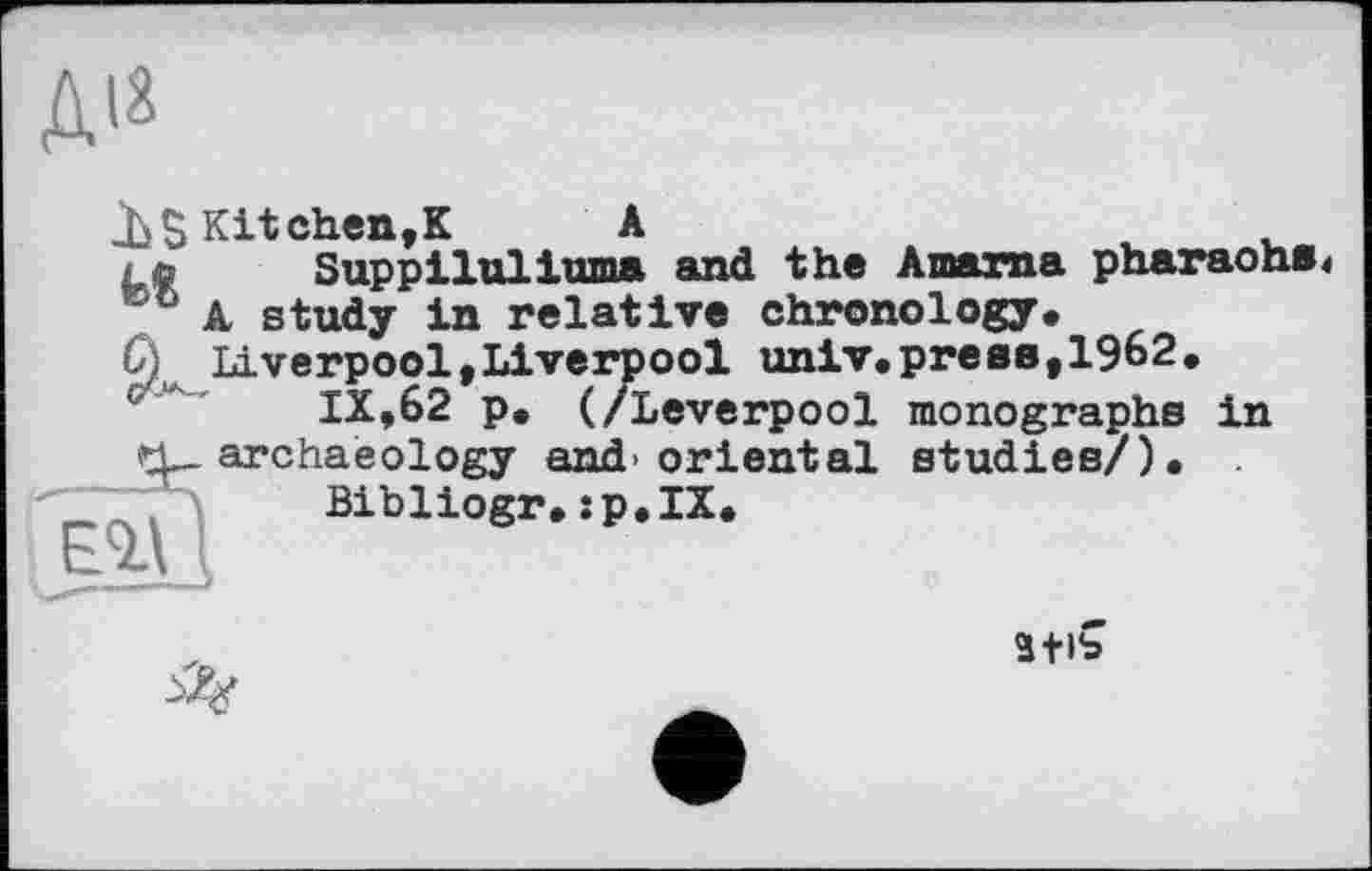 ﻿JbS Kitchen,К A
; ©’ Suppl lui and the Anama pharaohs J A study in relative chronology.
Liverpool,Liverpool univ.press,1962.
IX,62 p. (/Leverpool monographs in archaeology and>oriental studies/). .
Bibliogr.:p.IX.
3tlb